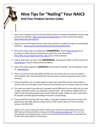 Nine Tips for “Nailing” Your NAICS
And Your Product Service Codes
1. You can do a keyword search to find your North American Industrial Classification System code
at the census website: www.census.gov/eos/www/naics/ or at this commercial website:
http://www.naics.com/search/
2. Search the list of all Product Service Codes here, and click on individual codes to see expanded
definitions: www.support.outreachsystems.com/resources/tables/psc/
3. Also look at what codes are used by your competitors. Search www.sam.gov for all
businesses or SBA’s Dynamic Small Business Search for more information
http://dsbs.sba.gov/dsbs/search/dsp_dsbs.cfm on small businesses.
4. Look at what codes are used in the solicitations. Do keyword, NAICS, and PSC searches at
www.fbo.gov, using the advanced search options.
5. Look at the codes assigned to contracts that have been awarded. See this database online
at: www.fpds.gov
6. There is no limit on how many NAICS and PSCs you can choose, but you must also select a
primary NAICS code, which would be the industry sector in which you generate most of your
revenues.
7. Contracting officers do not always agree on what codes should be used for each product or
service, so be very thorough in your research and remember you can always revise your codes.
8. The codes you select to describe your company may be different from the codes that are used
in larger solicitations where you would be a subcontractor. Accumulate an additional list of
codes for bid searching purposes that would include the codes used by the prime contractors.
An example would be general building construction and plumbing.
9. If you would like more help with your codes, or any topics related to pursuing contracts with
government and public agencies, please call our PTAC to learn about our free counseling
services: 619-285-7020.
SDCOC's “Nine Tips for Nailing Your NAICS” ©2013 by San Diego Contracting Opportunities Center,
4007 Camino del Rio South, #210, San Diego, CA, 92108, www.ptac-sandiego.org This is not to be
reproduced for commercial purposes, and not to be reproduced without full citation of copyright and
all information about SDCOC as shown above.
 