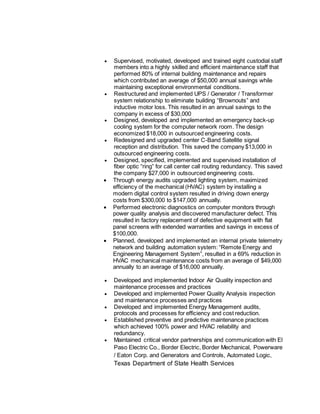  Supervised, motivated, developed and trained eight custodial staff
members into a highly skilled and efficient maintenance staff that
performed 80% of internal building maintenance and repairs
which contributed an average of $50,000 annual savings while
maintaining exceptional environmental conditions.
 Restructured and implemented UPS / Generator / Transformer
system relationship to eliminate building “Brownouts” and
inductive motor loss. This resulted in an annual savings to the
company in excess of $30,000
 Designed, developed and implemented an emergency back-up
cooling system for the computer network room. The design
economized $18,000 in outsourced engineering costs.
 Redesigned and upgraded center C-Band Satellite signal
reception and distribution. This saved the company $13,000 in
outsourced engineering costs.
 Designed, specified, implemented and supervised installation of
fiber optic “ring” for call center call routing redundancy. This saved
the company $27,000 in outsourced engineering costs.
 Through energy audits upgraded lighting system, maximized
efficiency of the mechanical (HVAC) system by installing a
modern digital control system resulted in driving down energy
costs from $300,000 to $147,000 annually.
 Performed electronic diagnostics on computer monitors through
power quality analysis and discovered manufacturer defect. This
resulted in factory replacement of defective equipment with flat
panel screens with extended warranties and savings in excess of
$100,000.
 Planned, developed and implemented an internal private telemetry
network and building automation system: “Remote Energy and
Engineering Management System”, resulted in a 69% reduction in
HVAC mechanical maintenance costs from an average of $49,000
annually to an average of $16,000 annually.
 Developed and implemented Indoor Air Quality inspection and
maintenance processes and practices
 Developed and implemented Power Quality Analysis inspection
and maintenance processes and practices
 Developed and implemented Energy Management audits,
protocols and processes for efficiency and cost reduction.
 Established preventive and predictive maintenance practices
which achieved 100% power and HVAC reliability and
redundancy.
 Maintained critical vendor partnerships and communication with El
Paso Electric Co., Border Electric, Border Mechanical, Powerware
/ Eaton Corp. and Generators and Controls, Automated Logic,
Texas Department of State Health Services
 