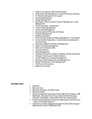 Telecommunications Switch Administration
 Data Center Site Management / Disaster Recovery Planning
 IT / Network Management & Support
 Electrical Maintenance
 Energy Management
 Redundant / Back-up Power Systems Management / Load
Management
 Power generation management
 Power Quality Management
 Construction Management
 Security Systems Planning and Design
 Property Management
 Building Automation
 Environmental Health and Safety Management / Compliance
 Environmental Engineering / countermeasure development
and assurance
 Hazardous Material Handling & Management
 Indoor Air Quality Management
 High communications skills
 Customer Service
 Sales Management
 Strategic Partnership & Alliance Building {internal & external}
 Strategic Planning and Problem Analysis
 Vendor Relations & Contract Development
 Business Case Development and Management
 Budget Planning and Cost Management
 Finance and Accounting
 Material Purchasing
CAPABILITIES:
 AutoCAD
 Microsoft Visio
 Microsoft Windows and Office Suite
 Microsoft Project
 Electrical Diagnostic Equipment (Fluke 43B Power Analyzer, 26III
Multimeter, Amprobe Circuit Tracer, Klein ET510 Borescope,
Amprobe Clamp Meter, Dewalt DCT414s1 IR Thermometer)
 Environmental Diagnostic Equipment (Bacharach Comfort Check
– Indoor Air Quality Analyzer)
 Telecommunications Diagnostic Equipment (Fluke Micromapper /
Microscanner; Harris TS45S“Butt” Set)
 