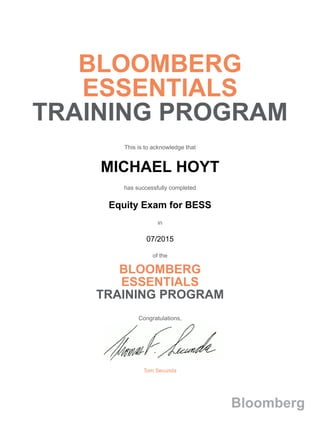 BLOOMBERG
ESSENTIALS
TRAINING PROGRAM
This is to acknowledge that
MICHAEL HOYT
has successfully completed
Equity Exam for BESS
in
07/2015
of the
BLOOMBERG
ESSENTIALS
TRAINING PROGRAM
Congratulations,
Tom Secunda
Bloomberg
 