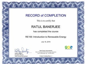 RECORD of COMPLETION
This is to certify that
RATUL BANERJEE
has completed the course
RE100: Introduction to Renewable Energy
July 16, 2016
Solar Energy International
Solar Training & Renewable Energy Education
www.solarenergy.org - 970-963-8855
Contact Training Hours: 6
_______________________________
Kathryn Swartz
Executive Director
Solar Energy International
Powered by TCPDF (www.tcpdf.org)
 