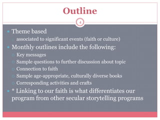 Outline
4
 Theme based
o associated to significant events (faith or culture)
 Monthly outlines include the following:
 Key messages
 Sample questions to further discussion about topic
 Connection to faith
 Sample age-appropriate, culturally diverse books
 Corresponding activities and crafts
 * Linking to our faith is what differentiates our
program from other secular storytelling programs
 