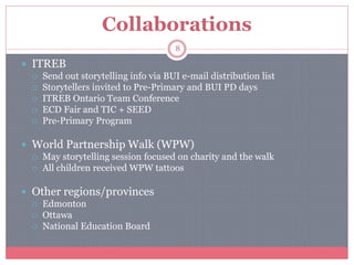 Collaborations
 ITREB
 Send out storytelling info via BUI e-mail distribution list
 Storytellers invited to Pre-Primary and BUI PD days
 ITREB Ontario Team Conference
 ECD Fair and TIC + SEED
 Pre-Primary Program
 World Partnership Walk (WPW)
 May storytelling session focused on charity and the walk
 All children received WPW tattoos
 Other regions/provinces
 Edmonton
 Ottawa
 National Education Board
8
 