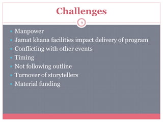 Challenges
 Manpower
 Jamat khana facilities impact delivery of program
 Conflicting with other events
 Timing
 Not following outline
 Turnover of storytellers
 Material funding
9
 