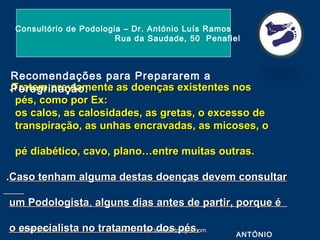 26-04-201526-04-2015 www.consultoriodepodologia.comwww.consultoriodepodologia.com
.Tratem previamente as doenças existentes nos.Tratem previamente as doenças existentes nos
pés, como por Ex:pés, como por Ex:
os calos, as calosidades, as gretas, o excesso deos calos, as calosidades, as gretas, o excesso de
transpiração, as unhas encravadas, as micoses, otranspiração, as unhas encravadas, as micoses, o
pé diabético, cavo, plano…entre muitas outras.pé diabético, cavo, plano…entre muitas outras.
..Caso tenham alguma destas doenças devem consultarCaso tenham alguma destas doenças devem consultar
um Podologistaum Podologista,, alguns dias antes de partir, porque éalguns dias antes de partir, porque é
o especialista no tratamento dos pés.o especialista no tratamento dos pés.
Consultório de Podologia – Dr. António Luís Ramos
Rua da Saudade, 50 Penafiel
ANTÓNIO
Recomendações para Prepararem a
Peregrinação:
 