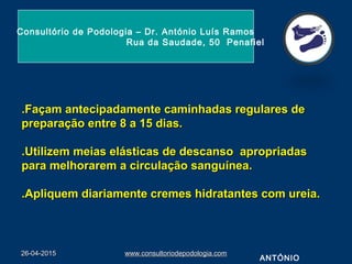 .Façam antecipadamente caminhadas regulares de.Façam antecipadamente caminhadas regulares de
preparação entre 8 a 15 dias.preparação entre 8 a 15 dias.
.Utilizem meias elásticas de descanso apropriadas.Utilizem meias elásticas de descanso apropriadas
para melhorarem a circulação sanguínea.para melhorarem a circulação sanguínea.
.Apliquem diariamente cremes hidratantes com ureia..Apliquem diariamente cremes hidratantes com ureia.
26-04-201526-04-2015 www.consultoriodepodologia.comwww.consultoriodepodologia.com
Consultório de Podologia – Dr. António Luís Ramos
Rua da Saudade, 50 Penafiel
ANTÓNIO
 