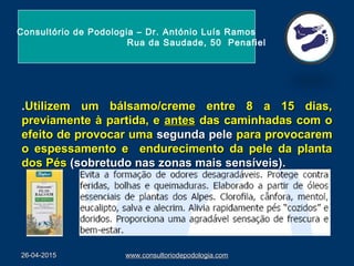 26-04-201526-04-2015 www.consultoriodepodologia.comwww.consultoriodepodologia.com
..Utilizem um bálsamo/creme entre 8 a 15 dias,Utilizem um bálsamo/creme entre 8 a 15 dias,
previamente à partida, epreviamente à partida, e antesantes das caminhadas com odas caminhadas com o
efeito de provocar umaefeito de provocar uma segunda pelesegunda pele para provocarempara provocarem
o espessamento e endurecimento da pele da plantao espessamento e endurecimento da pele da planta
dos Pésdos Pés (sobretudo nas zonas mais sensíveis).(sobretudo nas zonas mais sensíveis).
Consultório de Podologia – Dr. António Luís Ramos
Rua da Saudade, 50 Penafiel
 
