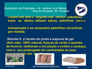 .Lavem-nos bem e sequem-nos melhor, sobretudo.Lavem-nos bem e sequem-nos melhor, sobretudo
entre os dedos, utilizem talcos, palmilhas para aentre os dedos, utilizem talcos, palmilhas para a
transpiração e se necessário palmilhas correctivastranspiração e se necessário palmilhas correctivas
por medida.por medida.
..Silonite X, c/ tecido em prata e espuma de gelSilonite X, c/ tecido em prata e espuma de gel
(Anti odor, 100% natural, frescas de verão e quentes(Anti odor, 100% natural, frescas de verão e quentes
de Inverno, melhoram a circulação e evitam o cansaço,de Inverno, melhoram a circulação e evitam o cansaço,
com o uso prolongado em caminhadas as suascom o uso prolongado em caminhadas as suas
propriedades não se alteram.propriedades não se alteram.
26-04-201526-04-2015 www.consultoriodepodologia.comwww.consultoriodepodologia.com
Consultório de Podologia – Dr. António Luís Ramos
Rua da Saudade, 50 Penafiel
ANTÓNIO
 