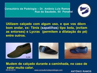 Utilizem calçado com algum uso, e que vos dêem
bom andar, ex: Ténis (sapatilhas) tipo bota, (evitam
as entorses) e Lycras (permitem a dilatação do pé)
entre outros.
Mudem de calçado durante a caminhada, no caso de
estar muito calor.
26-04-201526-04-2015 www.consultoriodepodologia.comwww.consultoriodepodologia.com
Consultório de Podologia – Dr. António Luís Ramos
Rua da Saudade, 50 Penafiel
ANTÓNIO RAMOS
 