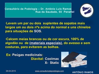·Levem um par ou dois suplentes de sapatos mais·Levem um par ou dois suplentes de sapatos mais
largos um ou dois nºs acima do normal e uns chineloslargos um ou dois nºs acima do normal e uns chinelos
para situações depara situações de SOSSOS..
·Calcem meias brancas ou de cor escura, 100% de·Calcem meias brancas ou de cor escura, 100% de
algodão ou dealgodão ou de ((materiais especiais)materiais especiais), do avesso e sem, do avesso e sem
costuras, para evitarem as bolhas.costuras, para evitarem as bolhas.
Ex:Ex: Peúgas medicinaisPeúgas medicinais::
Diavital:Diavital: CoolmaxCoolmax
X- StaticX- Static
26-04-201526-04-2015 www.consultoriodepodologia.comwww.consultoriodepodologia.com
Consultório de Podologia – Dr. António Luís Ramos
Rua da Saudade, 50 Penafiel
ANTÓNIO RAMOS
 