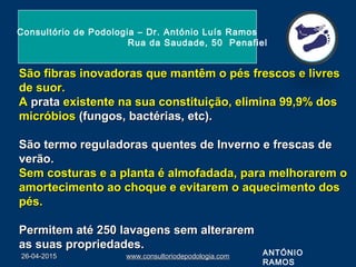 São fibras inovadoras que mantêm o pés frescos e livresSão fibras inovadoras que mantêm o pés frescos e livres
de suor.de suor.
AA prataprata existente na sua constituição, elimina 99,9% dosexistente na sua constituição, elimina 99,9% dos
micróbiosmicróbios (fungos, bactérias, etc).(fungos, bactérias, etc).
São termo reguladoras quentes de Inverno e frescas deSão termo reguladoras quentes de Inverno e frescas de
verão.verão.
Sem costuras e a planta é almofadada, para melhorarem oSem costuras e a planta é almofadada, para melhorarem o
amortecimento ao choque e evitarem o aquecimento dosamortecimento ao choque e evitarem o aquecimento dos
pés.pés.
Permitem até 250 lavagens sem alteraremPermitem até 250 lavagens sem alterarem
as suas propriedades.as suas propriedades.
26-04-201526-04-2015 www.consultoriodepodologia.comwww.consultoriodepodologia.com
Consultório de Podologia – Dr. António Luís Ramos
Rua da Saudade, 50 Penafiel
ANTÓNIO
RAMOS
 