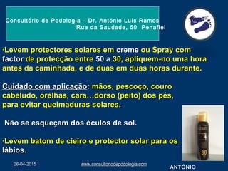 26-04-201526-04-2015 www.consultoriodepodologia.comwww.consultoriodepodologia.com
·Levem protectores solares em·Levem protectores solares em cremecreme ou Spray comou Spray com
factorfactor de protecção entrede protecção entre 50 a50 a 30, apliquem-no uma hora30, apliquem-no uma hora
antes da caminhada, e de duas em duas horas durante.antes da caminhada, e de duas em duas horas durante.
Cuidado com aplicaçãoCuidado com aplicação:: mãos, pescoço, couromãos, pescoço, couro
cabeludo, orelhas, cara…dorso (peito) dos pés,cabeludo, orelhas, cara…dorso (peito) dos pés,
para evitar queimaduras solares.para evitar queimaduras solares.
Não se esqueçam dos óculos de sol.Não se esqueçam dos óculos de sol.
·Levem batom de cieiro e protector solar para os·Levem batom de cieiro e protector solar para os
lábioslábios..
Consultório de Podologia – Dr. António Luís Ramos
Rua da Saudade, 50 Penafiel
ANTÓNIO
 