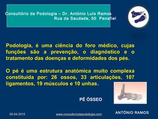 26-04-201526-04-2015 www.consultoriodepodologia.comwww.consultoriodepodologia.com
Podologia, é uma ciência do foro médico, cujasPodologia, é uma ciência do foro médico, cujas
funções são a prevenção, o diagnóstico e ofunções são a prevenção, o diagnóstico e o
tratamento das doenças e deformidades dos pés.tratamento das doenças e deformidades dos pés.
O pé é uma estrutura anatómica muito complexaO pé é uma estrutura anatómica muito complexa
constituída por: 26 ossos, 33 articulações, 107constituída por: 26 ossos, 33 articulações, 107
ligamentos, 19 músculos e 10 unhasligamentos, 19 músculos e 10 unhas..
Consultório de Podologia – Dr. António Luís Ramos
Rua da Saudade, 50 Penafiel
PÉ ÓSSEO
ANTÓNIO RAMOS
 