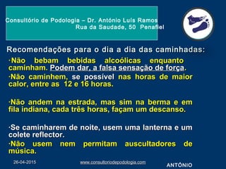 Recomendações para o dia a dia das caminhadas:Recomendações para o dia a dia das caminhadas:
··Não bebam bebidas alcoólicas enquantoNão bebam bebidas alcoólicas enquanto
caminham.caminham. Podem dar, a falsa sensação de forçaPodem dar, a falsa sensação de força..
·Não caminhem,·Não caminhem, se possívelse possível nas horas de maiornas horas de maior
calor, entre as 12 e 16 horas.calor, entre as 12 e 16 horas.
·Não andem na estrada, mas sim na berma e em·Não andem na estrada, mas sim na berma e em
fila indiana, cada três horas, façam um descanso.fila indiana, cada três horas, façam um descanso.
·Se caminharem de noite, usem uma lanterna e um·Se caminharem de noite, usem uma lanterna e um
colete reflector.colete reflector.
·Não usem nem permitam auscultadores de·Não usem nem permitam auscultadores de
música.música.
26-04-201526-04-2015 www.consultoriodepodologia.comwww.consultoriodepodologia.com
Consultório de Podologia – Dr. António Luís Ramos
Rua da Saudade, 50 Penafiel
ANTÓNIO
 