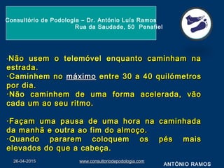 26-04-201526-04-2015 www.consultoriodepodologia.comwww.consultoriodepodologia.com
Consultório de Podologia – Dr. António Luís Ramos
Rua da Saudade, 50 Penafiel
·· Não usem o telemóvel enquanto caminham naNão usem o telemóvel enquanto caminham na
estrada.estrada.
·Caminhem no·Caminhem no máximomáximo entre 30 a 40 quilómetrosentre 30 a 40 quilómetros
por dia.por dia.
·Não caminhem de uma forma acelerada, vão·Não caminhem de uma forma acelerada, vão
cada um ao seu ritmo.cada um ao seu ritmo.
·Façam uma pausa de uma hora na caminhada·Façam uma pausa de uma hora na caminhada
da manhã e outra ao fim do almoço.da manhã e outra ao fim do almoço.
·Quando pararem coloquem os pés mais·Quando pararem coloquem os pés mais
elevados do que a cabeça.elevados do que a cabeça.
ANTÓNIO RAMOS
 