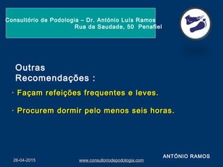 26-04-201526-04-2015 www.consultoriodepodologia.comwww.consultoriodepodologia.com
Consultório de Podologia – Dr. António Luís Ramos
Rua da Saudade, 50 Penafiel
 
· Façam refeições frequentes e leves.· Façam refeições frequentes e leves.
· Procurem dormir pelo menos seis horas.· Procurem dormir pelo menos seis horas.
  
Outras
Recomendações :
ANTÓNIO RAMOS
 