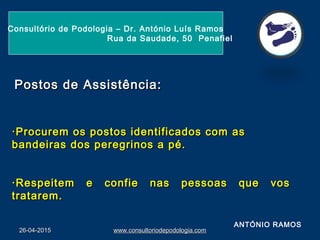 26-04-201526-04-2015 www.consultoriodepodologia.comwww.consultoriodepodologia.com
Consultório de Podologia – Dr. António Luís Ramos
Rua da Saudade, 50 Penafiel
·Procurem os postos identificados com as·Procurem os postos identificados com as
bandeiras dos peregrinos a pé.bandeiras dos peregrinos a pé.
·Respeitem e confie nas pessoas que vos·Respeitem e confie nas pessoas que vos
tratarem.tratarem.
Postos de Assistência:Postos de Assistência:
ANTÓNIO RAMOS
 