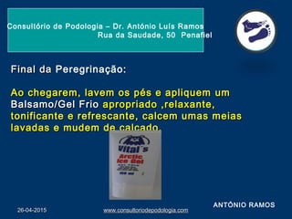 26-04-201526-04-2015 www.consultoriodepodologia.comwww.consultoriodepodologia.com
Consultório de Podologia – Dr. António Luís Ramos
Rua da Saudade, 50 Penafiel
Final daFinal da Peregrinação:
Ao chegarem, lavem os pés e apliquemAo chegarem, lavem os pés e apliquem umum
Balsamo/Gel FrioBalsamo/Gel Frio apropriado ,relaxante,apropriado ,relaxante,
tonificante e refrescante, calcem umas meiastonificante e refrescante, calcem umas meias
lavadas e mudem de calçado.lavadas e mudem de calçado.
ANTÓNIO RAMOS
 