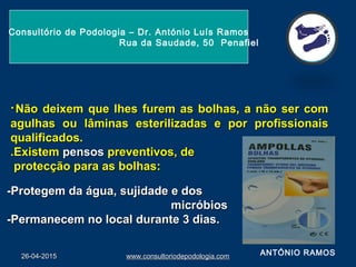 26-04-201526-04-2015 www.consultoriodepodologia.comwww.consultoriodepodologia.com
Consultório de Podologia – Dr. António Luís Ramos
Rua da Saudade, 50 Penafiel
··Não deixem que lhes furem as bolhas, a não ser comNão deixem que lhes furem as bolhas, a não ser com
agulhas ou lâminas esterilizadas e por profissionaisagulhas ou lâminas esterilizadas e por profissionais
qualificados.qualificados.
.Existem.Existem pensospensos preventivos, depreventivos, de
protecção para as bolhas:protecção para as bolhas:
ANTÓNIO RAMOS
-Protegem da água, sujidade e dos-Protegem da água, sujidade e dos
micróbiosmicróbios
-Permanecem no local durante 3 dias.-Permanecem no local durante 3 dias.
 