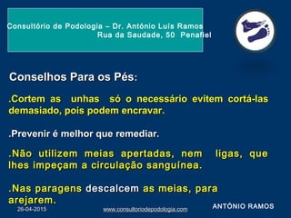 26-04-201526-04-2015 www.consultoriodepodologia.comwww.consultoriodepodologia.com
Consultório de Podologia – Dr. António Luís Ramos
Rua da Saudade, 50 Penafiel
Conselhos Para os PésConselhos Para os Pés::
.Cortem as unhas só o necessário evitem cortá-las.Cortem as unhas só o necessário evitem cortá-las
demasiado, pois podem encravar.demasiado, pois podem encravar.
.Prevenir é melhor que remediar..Prevenir é melhor que remediar.
ANTÓNIO RAMOS
.Não utilizem meias apertadas, nem ligas, que.Não utilizem meias apertadas, nem ligas, que
lhes impeçam a circulação sanguínea.lhes impeçam a circulação sanguínea.
.Nas paragens.Nas paragens descalcemdescalcem as meias, paraas meias, para
arejarem.arejarem.
 