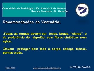 26-04-201526-04-2015 www.consultoriodepodologia.comwww.consultoriodepodologia.com
Consultório de Podologia – Dr. António Luís Ramos
Rua da Saudade, 50 Penafiel
Recomendações de Vestuário:Recomendações de Vestuário:
.Todas as roupas devem ser leves, largas, “claras”, e
de preferência de algodão, sem fibras sintéticas nem
nylon.
.Devem proteger bem todo o corpo, cabeça, tronco,
pernas e pés.
ANTÓNIO RAMOS
 
