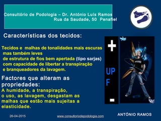 26-04-201526-04-2015 www.consultoriodepodologia.comwww.consultoriodepodologia.com
Consultório de Podologia – Dr. António Luís Ramos
Rua da Saudade, 50 Penafiel
ANTÓNIO RAMOS
Características dos tecidos:
Tecidos e malhas de tonalidades mais escuras
mas também leves
de estrutura de fios bem apertada (tipo sarjas)
com capacidade de libertar a transpiração
e branqueadores da lavagem.
Factores que alteram as
propriedades:
A humidade, a transpiração,
o uso, as lavagem, desgastam as
malhas que estão mais sujeitas a
elasticidade.
 