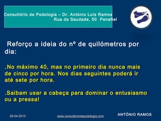 26-04-201526-04-2015 www.consultoriodepodologia.comwww.consultoriodepodologia.com
Consultório de Podologia – Dr. António Luís Ramos
Rua da Saudade, 50 Penafiel
Reforço a ideia do nº de quilómetros por
dia:
.No máximo 40, mas no primeiro dia nunca maisNo máximo 40, mas no primeiro dia nunca mais
de cinco por hora. Nos dias seguintes poderá irde cinco por hora. Nos dias seguintes poderá ir
até sete por hora.até sete por hora.
.Saibam usar a cabeça para dominar o entusiasmo.Saibam usar a cabeça para dominar o entusiasmo
ou a pressa!ou a pressa!
ANTÓNIO RAMOS
 