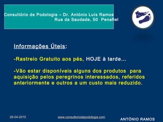 26-04-201526-04-2015 www.consultoriodepodologia.comwww.consultoriodepodologia.com
Consultório de Podologia – Dr. António Luís Ramos
Rua da Saudade, 50 Penafiel
ANTÓNIO RAMOS
Informações Úteis:
-Rastreio Gratuito aos pés, HOJE à tarde…
-Vão estar disponíveis alguns dos produtos para
aquisição pelos peregrinos interessados, referidos
anteriormente e outros a um custo mais reduzido.
 