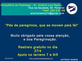 26-04-201526-04-2015 www.consultoriodepodologia.comwww.consultoriodepodologia.com
Consultório de Podologia – Dr. António Luís Ramos
Rua da Saudade, 50 Penafiel
Telef. 255 215 168
antonioramos74@gmail.com
Muito obrigado pela vossa atenção,Muito obrigado pela vossa atenção,
e boa Peregrinação.e boa Peregrinação.
ANTÓNIO RAMOS
“Pés de peregrinos, que se movem pela fé!”
Rastreio gratuito no dia
27/4
Apoio no terreno 7 e 9/5
 