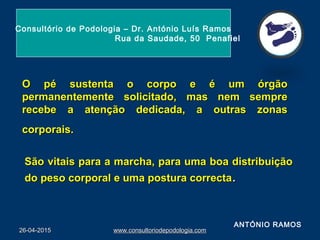O pé sustenta o corpo e é um órgãoO pé sustenta o corpo e é um órgão
permanentemente solicitado, mas nem semprepermanentemente solicitado, mas nem sempre
recebe a atenção dedicada, a outras zonasrecebe a atenção dedicada, a outras zonas
corporais.corporais.
São vitais para a marcha, para uma boa distribuiçãoSão vitais para a marcha, para uma boa distribuição
do peso corporal e uma postura correctado peso corporal e uma postura correcta..
26-04-201526-04-2015 www.consultoriodepodologia.comwww.consultoriodepodologia.com
Consultório de Podologia – Dr. António Luís Ramos
Rua da Saudade, 50 Penafiel
ANTÓNIO RAMOS
 