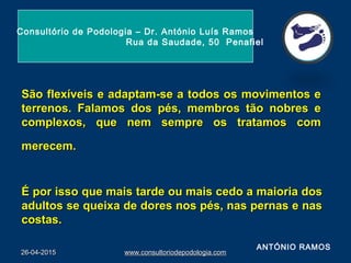 São flexíveis e adaptam-se a todos os movimentos eSão flexíveis e adaptam-se a todos os movimentos e
terrenos. Falamos dos pés, membros tão nobres eterrenos. Falamos dos pés, membros tão nobres e
complexos, que nem sempre os tratamos comcomplexos, que nem sempre os tratamos com
merecem.merecem.
É por isso que mais tarde ou mais cedo a maioria dosÉ por isso que mais tarde ou mais cedo a maioria dos
adultos se queixa de dores nos pés, nas pernas e nasadultos se queixa de dores nos pés, nas pernas e nas
costas.costas.
26-04-201526-04-2015 www.consultoriodepodologia.comwww.consultoriodepodologia.com
Consultório de Podologia – Dr. António Luís Ramos
Rua da Saudade, 50 Penafiel
ANTÓNIO RAMOS
 