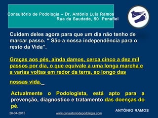 Cuidem deles agora para que um dia não tenho deCuidem deles agora para que um dia não tenho de
marcar passo.marcar passo. “ São a nossa independência para o“ São a nossa independência para o
resto da Vida”.resto da Vida”.
Graças aos pés, ainda damos, cerca cinco a dez milGraças aos pés, ainda damos, cerca cinco a dez mil
passos por dia, o que equivale a uma longa marcha epassos por dia, o que equivale a uma longa marcha e
a varias voltas em redor da terra, ao longo dasa varias voltas em redor da terra, ao longo das
nossas vida.nossas vida.
Actualmente o Podologista, está apto para aActualmente o Podologista, está apto para a
prevenção, diagnostico e tratamentoprevenção, diagnostico e tratamento das doenças dodas doenças do
pé.pé.
26-04-201526-04-2015 www.consultoriodepodologia.comwww.consultoriodepodologia.com
Consultório de Podologia – Dr. António Luís Ramos
Rua da Saudade, 50 Penafiel
ANTÓNIO RAMOS
 