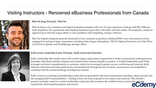 Visiting Instructors - Renowned eBusiness Professionals from Canada
Blair De Jong, Principal - bDot Inc
Blair de Jong is an e-commerce and digital marketing strategist with over 14 years experience working with B2C, B2B and
SaaS companies. He is passionate about helping businesses grow their web trafﬁc and sales online. His pragmatic, analytical
approach gives him the unique ability to solve problems with compelling, turnkey solutions.
Blair has helped companies generate thousands of new customer acquisitions yielding $25M in new incremental revenue
ranging from startup to large corporations including Getty Images, iStockphoto, TELUS, Optimal Payments, Live Out There,
Car & Driver, Quirky and CloudSponge amongst others.
Kelly Lynch, Leadership Coach. Principal - Kelly Lynch and Associates
Kelly's leadership roles inside some of the world's largest organizations inspired her to build a professional coaching practice
that helps individuals identify, integrate and actualize their natural strengths as leaders. A certiﬁed leadership coach, Kelly
leverages our brain's neuroplasticity, as a primary vehicle for re-wiring for greater success, well-being and creativity. Kelly
enhances individual and team performance and productivity through the lens of nature, neuroscience and mindfulness
combined with the ancient teachings of indigenous wisdom.
Kelly is drawn to coaching and leadership models that are grounded in the latest neuroscience including a deep curiosity into
the emerging ﬁeld of neuroaesthetics – looking at how our brain responds to art, beauty, and creativity. One of Kelly's
passions is deeply rooted in a creative leadership exploration that examines the aesthetic brain in nature this includes
experiential, nature-based programs and retreats.
 