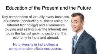 Education of the Present and the Future
Key components of virtually every business,
eBusiness (conducting business using the
Internet technology) and eCommerce
(buying and selling over the Internet) are
today the fastest growing sectors of the
economy in India and abroad.
No university in India offers a
comprehensive eBusiness course.
 
