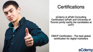 Certiﬁcations
eCdemy & ePath Consulting
Certiﬁcation (ePath and University of
Toronto jointly certify the candidates at
UofT)
OMCP Certiﬁcation - The best global
certiﬁcation for digital marketers
 