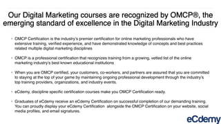 Our Digital Marketing courses are recognized by OMCP®, the
emerging standard of excellence in the Digital Marketing Industry
❖ OMCP Certiﬁcation is the industry’s premier certiﬁcation for online marketing professionals who have
extensive training, veriﬁed experience, and have demonstrated knowledge of concepts and best practices
related multiple digital marketing disciplines
❖ OMCP is a professional certiﬁcation that recognizes training from a growing, vetted list of the online
marketing industry’s best known educational institutions
❖ When you are OMCP certiﬁed, your customers, co-workers, and partners are assured that you are committed
to staying at the top of your game by maintaining ongoing professional development through the industry’s
top training providers, organizations, and industry events.
❖ eCdemy, discipline speciﬁc certiﬁcation courses make you OMCP Certiﬁcation ready.
❖ Graduates of eCdemy receive an eCdemy Certiﬁcation on successful completion of our demanding training.
You can proudly display your eCdemy Certiﬁcation  alongside the OMCP Certiﬁcation on your website, social
media proﬁles, and email signatures.
 
