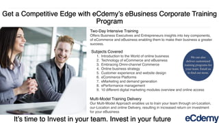 Get a Competitive Edge with eCdemy’s eBusiness Corporate Training
Program
It’s time to Invest in your team. Invest in your future
Two-Day Intensive Training
Offers Business Executives and Entrepreneurs insights into key components,
of eCommerce and eBusiness enabling them to make their business a greater
success.
Multi-Model Training Delivery
Our Multi-Model Approach enables us to train your team through on-Location,
our-Location and online Delivery, resulting in increased return on investment
for your eBusiness
Subjects Covered
1. Introduction to the World of online business
2. Technology of eCommerce and eBusiness
3. Embracing Omni-channel Commerce
4. Online business strategy
5. Customer experience and website design
6. eCommerce Platforms
7. eMarketing and demand generation
8. ePerformance management
9. 10 different digital marketing modules overview and online access
We can also
deliver customized
training programs for
your team. Email us
to ﬁnd out more.
 