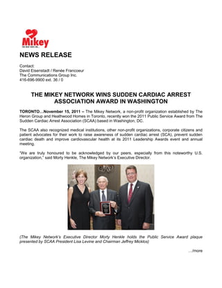NEWS RELEASE
Contact:
David Eisenstadt / Renée Francoeur
The Communications Group Inc.
416-696-9900 ext. 36 / 0
THE MIKEY NETWORK WINS SUDDEN CARDIAC ARREST
ASSOCIATION AWARD IN WASHINGTON
TORONTO…November 15, 2011 – The Mikey Network, a non-profit organization established by The
Heron Group and Heathwood Homes in Toronto, recently won the 2011 Public Service Award from The
Sudden Cardiac Arrest Association (SCAA) based in Washington, DC.
The SCAA also recognized medical institutions, other non-profit organizations, corporate citizens and
patient advocates for their work to raise awareness of sudden cardiac arrest (SCA), prevent sudden
cardiac death and improve cardiovascular health at its 2011 Leadership Awards event and annual
meeting.
“We are truly honoured to be acknowledged by our peers, especially from this noteworthy U.S.
organization,” said Morty Henkle, The Mikey Network’s Executive Director.
(The Mikey Network’s Executive Director Morty Henkle holds the Public Service Award plaque
presented by SCAA President Lisa Levine and Chairman Jeffrey Micklos)
…/more
 