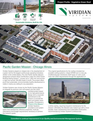 Project Profile - Vegetative Green Roof
Committed to continual improvement in our Quality and Environmental Management Systems.
Sustainable Solutions, Built for Life
Roofing and Building
Preservation
Alternative
Energy
Remote Energy
Management
HVAC
Viridian Systems played an integral role in the development of
a green roof for the largest continuously operating homeless
shelter in the United States. The new Pacific Garden Mission,
designed to achieve Silver Certification under the LEED Green
Building Rating System™
, houses up to 1,000 men and women
a night and serves 180,000 meals a month. The project offers
proof that sustainable, environmentally healthy development is
viable in nearly any setting for any population.
Viridian Systems was chosen by the Pacific Garden Mission
to integrate its premium cool roof system into the LEED
certified project based
on its high-performance
design and a corporate
commitment to the
mission to provide the
best roof system value
possible. Considered a
“Friend of the Mission,”
Viridian Systems
provided a roof system
option that satisfied the reflective properties, multi-ply
redundancy and budget requirements necessary to achieve
the mission’s goals.
The original specifications for the rooftop included two
possible roofing systems: a black EPDM roof or a two ply
modified bitumen membrane. Both types of roofs could
have met LEED requirements through the application of
a white coating, requiring long-term maintenance for the
mission. Ultimately, the decision was made to go with a more
durable, lower maintenance and sustainable construction,
recommended by Viridian Systems’ professionals.
Pacific Garden Mission - Chicago Illinois
 