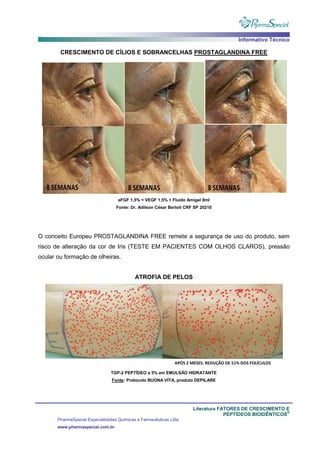 Informativo Técnico
Literatura FATORES DE CRESCIMENTO E
PEPTÍDEOS BIOIDÊNTICOS
®
PharmaSpecial Especialidades Químicas e Farmacêuticas Ltda
www.pharmaspecial.com.br
CRESCIMENTO DE CÍLIOS E SOBRANCELHAS PROSTAGLANDINA FREE
aFGF 1,5% + VEGF 1,5% + Fluido Amigel 8ml
Fonte: Dr. Adilson César Bertoli CRF SP 20210
O conceito Europeu PROSTAGLANDINA FREE remete a segurança de uso do produto, sem
risco de alteração da cor de Iris (TESTE EM PACIENTES COM OLHOS CLAROS), pressão
ocular ou formação de olheiras.
ATROFIA DE PELOS
TGP-2 PEPTÍDEO a 5% em EMULSÃO HIDRATANTE
Fonte: Protocolo BUONA VITA, produto DEPILARE
 