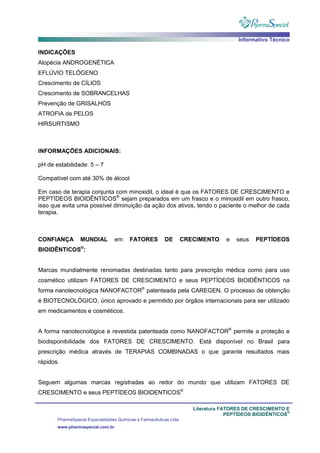 Informativo Técnico
Literatura FATORES DE CRESCIMENTO E
PEPTÍDEOS BIOIDÊNTICOS
®
PharmaSpecial Especialidades Químicas e Farmacêuticas Ltda
www.pharmaspecial.com.br
INDICAÇÕES
Alopécia ANDROGENÉTICA
EFLÚVIO TELÓGENO
Crescimento de CÍLIOS
Crescimento de SOBRANCELHAS
Prevenção de GRISALHOS
ATROFIA de PELOS
HIRSURTISMO
INFORMAÇÕES ADICIONAIS:
pH de estabilidade: 5 – 7
Compatível com até 30% de álcool
Em caso de terapia conjunta com minoxidil, o ideal é que os FATORES DE CRESCIMENTO e
PEPTÍDEOS BIOIDÊNTICOS®
sejam preparados em um frasco e o minoxidil em outro frasco,
isso que evita uma possível diminuição da ação dos ativos, tendo o paciente o melhor de cada
terapia.
CONFIANÇA MUNDIAL em FATORES DE CRECIMENTO e seus PEPTÍDEOS
BIOIDÊNTICOS®
:
Marcas mundialmente renomadas destinadas tanto para prescrição médica como para uso
cosmético utilizam FATORES DE CRESCIMENTO e seus PEPTÍDEOS BIOIDÊNTICOS na
forma nanotecnológica NANOFACTOR®
patenteada pela CAREGEN. O processo de obtenção
é BIOTECNOLÓGICO, único aprovado e permitido por órgãos internacionais para ser utilizado
em medicamentos e cosméticos.
A forma nanotecnológica e revestida patenteada como NANOFACTOR®
permite a proteção e
biodisponibilidade dos FATORES DE CRESCIMENTO. Está disponível no Brasil para
prescrição médica através de TERAPIAS COMBINADAS o que garante resultados mais
rápidos.
Seguem algumas marcas registradas ao redor do mundo que utilizam FATORES DE
CRESCIMENTO e seus PEPTÍDEOS BIOIDENTICOS®
 