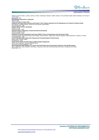 Informativo Técnico
Literatura FATORES DE CRESCIMENTO E
PEPTÍDEOS BIOIDÊNTICOS
®
PharmaSpecial Especialidades Químicas e Farmacêuticas Ltda
www.pharmaspecial.com.br
Richard D. Kopke, Ronald L. Jackson, Geming Li, Mark D. Rasmussen, Michael E. Hoffer, Dorothy A. Frenz, Michael Costello, Peter Schultheiss, and Thomas R.
Van De Water
www.pnas.or - 2001
Pharmacologic Interventions in Aging Hair
Ralph M Trüeb
Clinical Interventions in Aging- 2006
Cytokines and Growth Factors Influence Hair Growth In Vitro. Possible Implications for the Pathogenesis and Treatment of Alopecia Areata
Rolf Hoffmann, Wolfgang Eicheler, Andrea Huth, Elke Wenzel, Rudolf Happle
Arch Dermatol Res - 1999
Alopecia Areata: Revisão e Atualização
Evandro A. Rivitti
An Bras Dermatol. - 2005
Papel das celulas T reguladoras no desenvolvimento de Dermatoses
Hermenio Cavalcante Lima
An Bras Dermatol. - 2006
Expression of Vascular Endothelial Growth Factor (VEGF) in Various Compartments of the Human Hair Follicle
Urszula Kozlowska, Ulrike Blume-Peytavi, Vitam Kodelja, Christian Sommer, Sergij Goerdt, Slawomir Majewski, Stefania Jablonska, Constantin E. Orfanos
Arch Dermatol Res - 1998
In Vivo Promoted Growth of Mice Hair Follicles by the Controlled Release of Growth Factors
Makoto Ozeki, Yasuhiko Tabata
Biomaterials 24 - 2003
Control of Hair Growth and Follicle Size by VEGF-mediated Angiogenesis
Kiichiro Yano, Lawrence F. Brown and Michael Detmar
The Journal of Clinical Investigation - 2001
VEGF Upregulates VEGF Receptor-2 on Human Outer Root Sheath Cells and Stimulates Proliferation Through ERK Pathway
Wei Li, Zhong-Fa Lu, Xiao-Yong Man, Chun-Ming Li, Jiong Zhou, Jia-Qi Chen, Xiao-Hong Yang, Xian-Jie Wu, Sui-Qing Cai, Min Zheng -
Mol Biol Rep - 2012
 