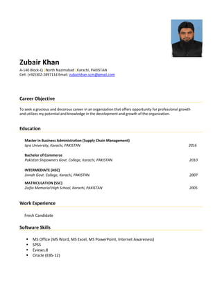 Zubair Khan
A-140 Block-Q |North Nazimabad |Karachi, PAKISTAN
Cell: (+92)302-2897114 Email: zubairkhan.scm@gmail.com
Career Objective
To seek a gracious and decorous career in an organization that offers opportunity for professional growth
and utilizes my potential and knowledge in the development and growth of the organization.
Education
Master in Business Administration (Supply Chain Management)
Iqra University, Karachi, PAKISTAN 2016
Bachelor of Commerce
Pakistan Shipowners Govt. College, Karachi, PAKISTAN 2010
INTERMEDIATE (HSC)
Jinnah Govt. College, Karachi, PAKISTAN 2007
MATRICULATION (SSC)
Zaifia Memorial High School, Karachi, PAKISTAN 2005
Work Experience
Fresh Candidate
Software Skills
 MS Office (MS Word, MS Excel, MS PowerPoint, Internet Awareness)
 SPSS
 Eviews.8
 Oracle (EBS-12)
 