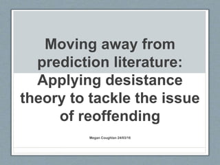 Moving away from
prediction literature:
Applying desistance
theory to tackle the issue
of reoffending
Megan Coughlan 24/03/16
 