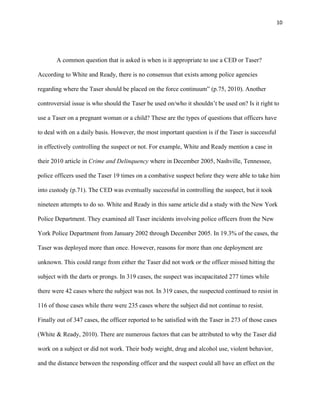 10
A common question that is asked is when is it appropriate to use a CED or Taser?
According to White and Ready, there is no consensus that exists among police agencies
regarding where the Taser should be placed on the force continuum” (p.75, 2010). Another
controversial issue is who should the Taser be used on/who it shouldn’t be used on? Is it right to
use a Taser on a pregnant woman or a child? These are the types of questions that officers have
to deal with on a daily basis. However, the most important question is if the Taser is successful
in effectively controlling the suspect or not. For example, White and Ready mention a case in
their 2010 article in Crime and Delinquency where in December 2005, Nashville, Tennessee,
police officers used the Taser 19 times on a combative suspect before they were able to take him
into custody (p.71). The CED was eventually successful in controlling the suspect, but it took
nineteen attempts to do so. White and Ready in this same article did a study with the New York
Police Department. They examined all Taser incidents involving police officers from the New
York Police Department from January 2002 through December 2005. In 19.3% of the cases, the
Taser was deployed more than once. However, reasons for more than one deployment are
unknown. This could range from either the Taser did not work or the officer missed hitting the
subject with the darts or prongs. In 319 cases, the suspect was incapacitated 277 times while
there were 42 cases where the subject was not. In 319 cases, the suspected continued to resist in
116 of those cases while there were 235 cases where the subject did not continue to resist.
Finally out of 347 cases, the officer reported to be satisfied with the Taser in 273 of those cases
(White & Ready, 2010). There are numerous factors that can be attributed to why the Taser did
work on a subject or did not work. Their body weight, drug and alcohol use, violent behavior,
and the distance between the responding officer and the suspect could all have an effect on the
 