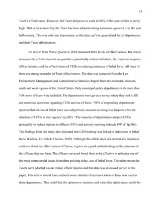 11
Taser’s effectiveness. However, the Taser did prove to work in 86% of the cases which is pretty
high. That is the reason why the Taser has been adopted among numerous agencies over the past
half-century. This was only one department, so this data can’t be generalized for all departments
and their Taser effectiveness.
An article from Police Quarterly 2010 measured three levels of effectiveness. The article
measures the effectiveness to incapacitate a potentially violent individual, the reduction in police
officer injuries, and the effectiveness of CEDs in reducing instances of lethal force. All three of
these are strong examples of Taser effectiveness. The data was extracted from the Law
Enforcement Management and Administrative Statistics Report from the northeast, midwest,
south and west regions of the United States. Only municipal police departments with more than
100 sworn officers were included. The departments were given a survey where they had to fill
out numerous questions regarding CEDs and use of force. “56% of responding departments
reported that the use of lethal force was subjectively assessed as being less frequent after the
adoption of CEDs in their agency” (p.302). “The majority of departments adopted CEDs
principally to reduce injuries to officers (95%) and actively resisting subjects (94%)” (p.306).
The findings from this study also indicated that CED training was linked to reductions in lethal
force. (Collins, Lovrich & Thomas, 2010). Although this article does not present any empirical
evidence about the effectiveness of Tasers, it gives us a good understanding on the opinions of
the officers that use them. The officers surveyed found them to be effective in reducing one of
the most controversial issues in modern policing today, use of lethal force. The main reason the
Tasers were adopted was to reduce officer injuries and that data was discussed earlier in this
paper. This article should have included some statistics from cases where a Taser was used in
these departments. This could link the opinions to statistics and make this article more useful for
 