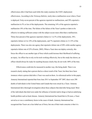 13
effectiveness after it had been used while this study examines the CED’s deployment
effectiveness. According to the Telemasp Bulletin, rarely does a malfunction occur when a Taser
is deployed. Forty-seven percent of the agencies reported no malfunctions, and 39% reported a
malfunction in 5% or less of the deployments. The remaining 14% of the agencies reported a
malfunction 10% of the time. The failure of the failure of the Taser’s probes or darts to be
effective in making sufficient contact with the subject occurs more often than a malfunction.
Thirty-four percent of the agencies reported a failure in 1 to 5% of the deployments, 38%
reported a failure in 6 to 10% of the deployments, and 7% reported a failure in 11-15% of the
deployments. There was also one agency that reported a failure rate of 20% while another agency
reported a failure rate of 25% (Frasier, 2005). When a Taser does not deploy correctly, this
forces the officer to use another type of force which could increase their likelihood of suffering
an injury. An officer has to rely on his tools working effectively, but as this study has shown, an
officer should always be ready for anything because clearly they do not work 100% of the time.
Effectiveness could also be measured in another way; this being death. There is no
research clearly stating that a person died as a direct result of the Taser, but there have been
instances where a person died after a Taser was used on them. As referenced earlier in this paper,
Amnesty International reported that from June 2011 to September 30th
2007, there were 290
deaths of individuals in the United States and Canada that were struck by a Taser. Amnesty
International did a thorough investigation about these subjects that died after being tased. Most
of the individuals that died were under the influence of alcohol and/or drugs or had an underlying
health problem such as heart disease. Amnesty International has found that in 20 cases, a Taser
served as or was a contributory factor in the cause of death. Amnesty International has
recognized that Tasers are a less lethal use of force, but one of their main concerns is that it is
 