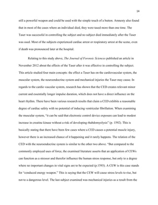 14
still a powerful weapon and could be used with the simple touch of a button. Amnesty also found
that in most of the cases where an individual died, they were tased more than one time. The
Taser was successful in controlling the subject and no subject died immediately after the Taser
was used. Most of the subjects experienced cardiac arrest or respiratory arrest at the scene, even
if death was pronounced later at the hospital.
Relating to this study above, The Journal of Forensic Sciences published an article in
November 2012 about the effects of the Taser after it was effective in controlling the subject.
This article studied four main concepts: the effect a Taser has on the cardiovascular system, the
muscular system, the neuroendocrine system and mechanical injuries the Taser may cause. In
regards to the cardio vascular system, research has shown that the CED creates relevant minor
current and essentially longer impulse duration, which does not have a direct influence on the
heart rhythm. There have been various research results that claim a CED exhibits a reasonable
degree of cardiac safety with no potential of inducing ventricular fibrillation. When examining
the muscular system, “it can be said that electronic control device exposure can lead to modest
increase in creatine kinase without a risk of developing rhabdomyolysis” (p. 1592). This is
basically stating that there have been few cases where a CED causes a potential muscle injury,
however there is an increased chance of it happening and it rarely happens. The relation of the
CED with the neuroendocrine system is similar to the other two above. “But compared to the
commonly employed uses of force, the examined literature asserts that an application of CEWs
can function as a stressor and therefor influence the human stress response, but only to a degree
where no important changes in vital signs are to be expected (p.1593). A CEW is this case stands
for “conduced energy weapon.” This is saying that the CEW will cause stress levels to rise, but
not to a dangerous level. The last subject examined was mechanical injuries as a result from the
 