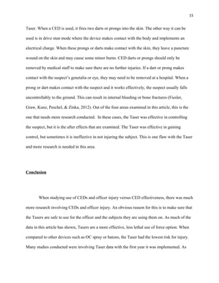 15
Taser. When a CED is used, it fires two darts or prongs into the skin. The other way it can be
used is in drive stun mode where the device makes contact with the body and implements an
electrical charge. When these prongs or darts make contact with the skin, they leave a puncture
wound on the skin and may cause some minor burns. CED darts or prongs should only be
removed by medical staff to make sure there are no further injuries. If a dart or prong makes
contact with the suspect’s genetalia or eye, they may need to be removed at a hospital. When a
prong or dart makes contact with the suspect and it works effectively, the suspect usually falls
uncontrollably to the ground. This can result in internal bleeding or bone fractures (Fiesler,
Graw, Kunz, Peschel, & Zinka, 2012). Out of the four areas examined in this article, this is the
one that needs more research conducted. In these cases, the Taser was effective in controlling
the suspect, but it is the after effects that are examined. The Taser was effective in gaining
control, but sometimes it is ineffective in not injuring the subject. This is one flaw with the Taser
and more research is needed in this area.
Conclusion
When studying use of CEDs and officer injury versus CED effectiveness, there was much
more research involving CEDs and officer injury. An obvious reason for this is to make sure that
the Tasers are safe to use for the officer and the subjects they are using them on. As much of the
data in this article has shown, Tasers are a more effective, less lethal use of force option. When
compared to other devices such as OC spray or batons, the Taser had the lowest risk for injury.
Many studies conducted were involving Taser data with the first year it was implemented. As
 