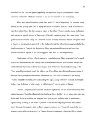 16
stated above, the Taser has gained popularity among almost all police departments. Many
questions surrounded whether it was safe to use and if it was safe to use on subjects.
There were some limitations on the data with CED and officer injury. For instance, many
studies did not specify what kind of injury the officer succumbed from the Taser. It doesn’t also
specify what the Taser did that caused an injury to the officer. There were also many studies that
only measured a small amount of Taser cases. If a study measured only a few cases with a Taser,
generalization for Taser safety can’t be used. Studies also only measured the first few years when
a Taser was implemented. Almost all of the studies showed that officer injury decreased after the
implementation of Tasers in the department. More research could be conducted involving
statistics of officer injuries in the following years after the CED was implemented.
Finding data on Taser effectiveness was very challenging. There was not a lot of research
conducted about this topic and coming up with a definition of what “effectiveness” means was
different in all the studies. Effectiveness ranged from if the Taser functioned correctly, if the
Taser was effective after it struck the subject, etc. When I first started this independent study, I
thought it was going to be easy to find information on Taser effectiveness and I was wrong.
There is a need for more research surrounding this topic. Along with more research, there needs
to be a clear definition of what exactly is “effectiveness” when it relates to Tasers.
Overall, I am pretty convinced that Tasers are a great tool for law enforcements and other
related agencies. There have been statistics that have shown that they lower injury rates are a less
lethal tool. Their favorability and approval have gone up and are being used in almost every
agency today. Nothing in this world is perfect, so Tasers and not going to work 100% of the
time. However, the negative data on Taser usage is relatively low. There still needs to be more
research on the effectiveness aspect of Tasers, along with more data relating to officer injuries.
 